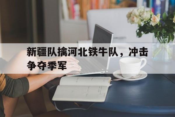 新疆队擒河北铁牛队，冲击争夺季军(新疆队擒河北铁牛队,冲击争夺季军是谁)