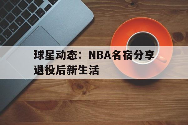 包含球星动态：NBA名宿分享退役后新生活的词条